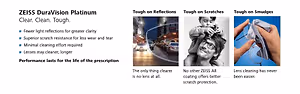 ZEISS DuraVision Platinum Clear, Clean, Tough. Tough on Reflections, Tough on Scratches, Tough on Smudges. Fewer light reflections for greater clarity, Superior scratch resistance for less wear and tear, Minimal cleaning effort required, Lenses stay cleaner, longer. Performance lasts for the life of the prescription. The only thing clearer is no lens at all. No other ZEISS AR coating offers better scratch protection. Lens cleaning has never been easier.